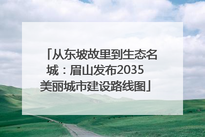 从东坡故里到生态名城：眉山发布2035美丽城市建设路线图
