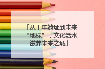 从千年遗址到未来“地标”，文化活水滋养未来之城