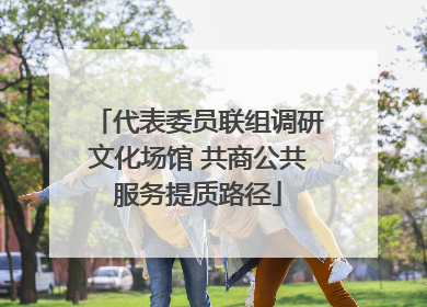 代表委员联组调研文化场馆 共商公共服务提质路径