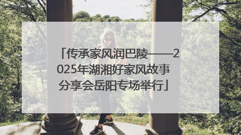 传承家风润巴陵——2025年湖湘好家风故事分享会岳阳专场举行