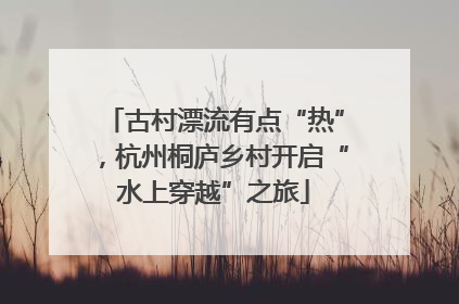 古村漂流有点“热”，杭州桐庐乡村开启“水上穿越”之旅