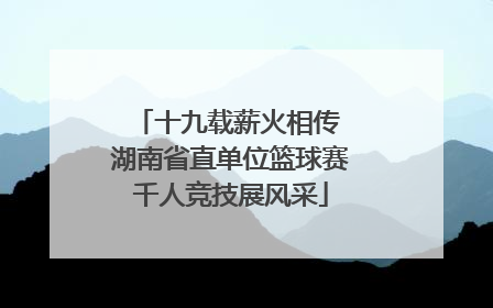 十九载薪火相传 湖南省直单位篮球赛千人竞技展风采