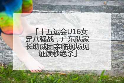 十五运会U16女足八强战，广东队家长助威团亲临现场见证读秒绝杀
