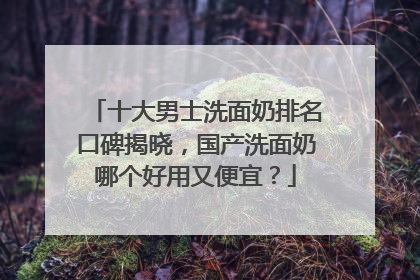 十大男士洗面奶排名口碑揭晓，国产洗面奶哪个好用又便宜？
