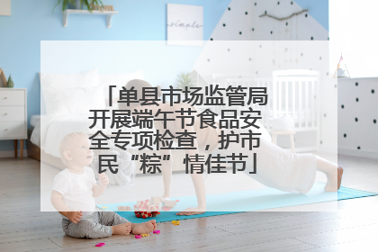 单县市场监管局开展端午节食品安全专项检查，护市民“粽”情佳节
