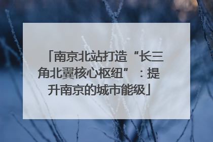 南京北站打造“长三角北翼核心枢纽”：提升南京的城市能级