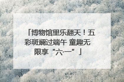 博物馆里乐翻天！五彩斑斓过端午 童趣无限享“六·一”