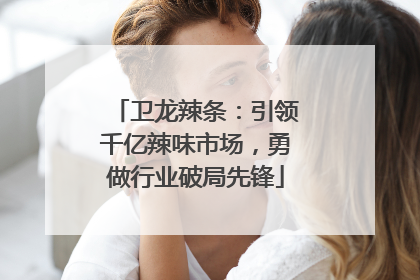 卫龙辣条：引领千亿辣味市场，勇做行业破局先锋
