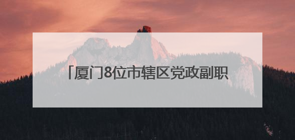 厦门8位市辖区党政副职履新，2位区委副书记