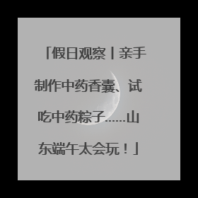 假日观察丨亲手制作中药香囊、试吃中药粽子……山东端午太会玩！