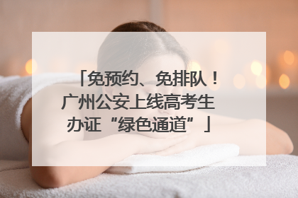 免预约、免排队！广州公安上线高考生办证“绿色通道”