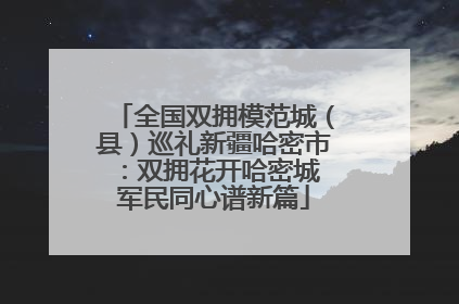 全国双拥模范城（县）巡礼新疆哈密市：双拥花开哈密城 军民同心谱新篇