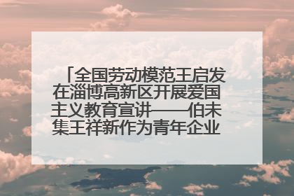 全国劳动模范王启发在淄博高新区开展爱国主义教育宣讲——伯未集王祥新作为青年企业家代表作主题演讲