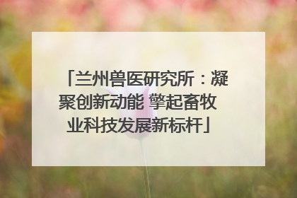 兰州兽医研究所：凝聚创新动能 擎起畜牧业科技发展新标杆
