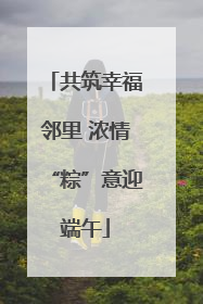共筑幸福邻里 浓情“粽”意迎端午