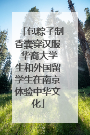 包粽子制香囊穿汉服 华裔大学生和外国留学生在南京体验中华文化