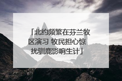 北约频繁在芬兰牧区演习 牧民担心惊扰驯鹿影响生计
