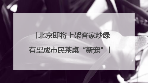 北京即将上架客家炒绿 有望成市民茶桌“新宠”