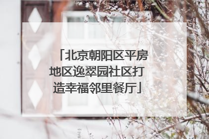 北京朝阳区平房地区逸翠园社区打造幸福邻里餐厅