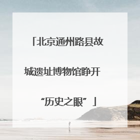 北京通州路县故城遗址博物馆睁开“历史之眼”