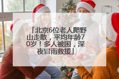 北京6位老人爬野山走散，平均年龄70岁！多人被困，深夜冒雨救援