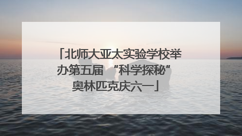 北师大亚太实验学校举办第五届 “科学探秘” 奥林匹克庆六一
