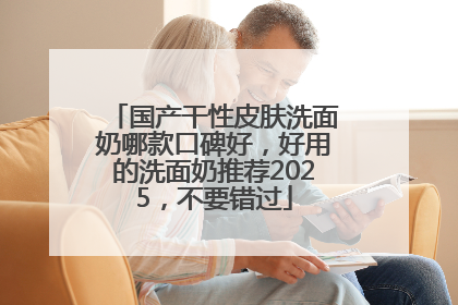 国产干性皮肤洗面奶哪款口碑好，好用的洗面奶推荐2025，不要错过