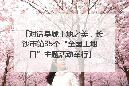 对话星城土地之美，长沙市第35个“全国土地日”主题活动举行