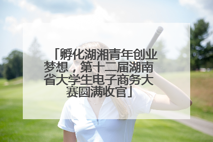 孵化湖湘青年创业梦想，第十二届湖南省大学生电子商务大赛圆满收官