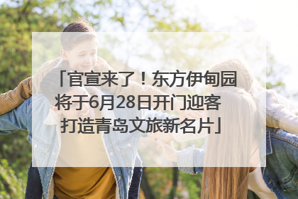 官宣来了！东方伊甸园将于6月28日开门迎客 打造青岛文旅新名片
