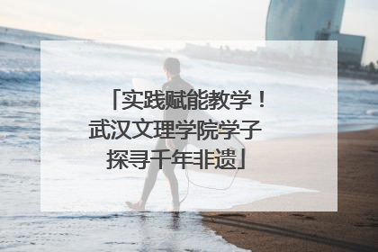 实践赋能教学！武汉文理学院学子探寻千年非遗