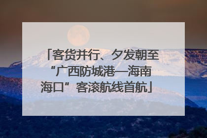 客货并行、夕发朝至 “广西防城港—海南海口”客滚航线首航