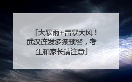 大暴雨+雷暴大风！武汉连发多条预警，考生和家长请注意