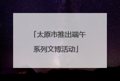 太原市推出端午系列文博活动