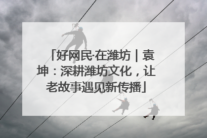 好网民·在潍坊｜袁坤：深耕潍坊文化，让老故事遇见新传播