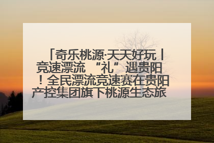 奇乐桃源·天天好玩丨竞速漂流 “礼”遇贵阳！全民漂流竞速赛在贵阳产控集团旗下桃源生态旅游度假区举行