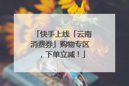 快手上线「云南消费券」购物专区，下单立减！