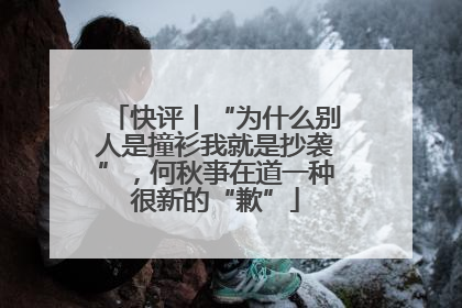 快评丨“为什么别人是撞衫我就是抄袭”，何秋亊在道一种很新的“歉”