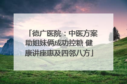 德广医院：中医方案助姐妹俩成功控糖 健康讲座惠及四邻八方