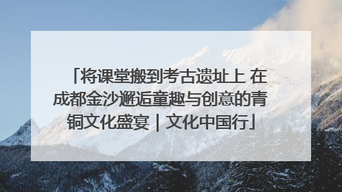 将课堂搬到考古遗址上 在成都金沙邂逅童趣与创意的青铜文化盛宴｜文化中国行