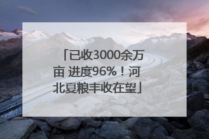 已收3000余万亩 进度96%！河北夏粮丰收在望