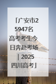 广安市25947名高考考生今日奔赴考场｜2025四川高考