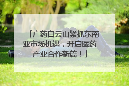 广药白云山紧抓东南亚市场机遇，开启医药产业合作新篇！