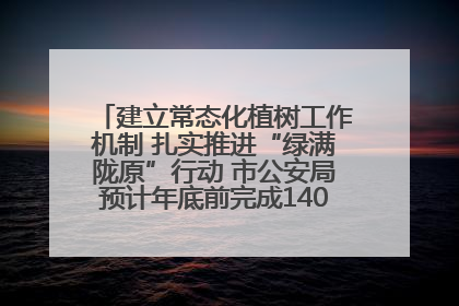 建立常态化植树工作机制 扎实推进“绿满陇原”行动 市公安局预计年底前完成1402亩绿化任务