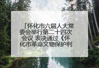 怀化市六届人大常委会举行第二十四次会议 表决通过《怀化市革命文物保护利用若干规定》