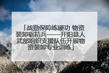 战勤保障练硬功 物资装卸砺精兵——开阳县人武部组织支援队伍开展物资装卸专业训练