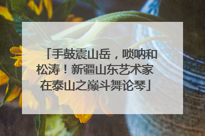 手鼓震山岳，唢呐和松涛！新疆山东艺术家在泰山之巅斗舞论琴