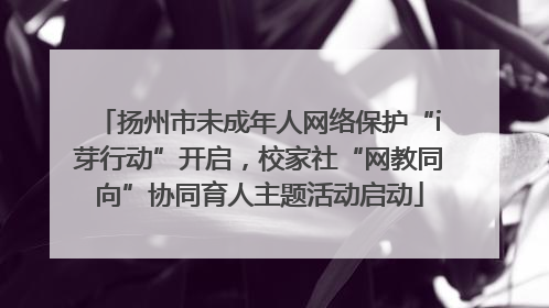 扬州市未成年人网络保护“i芽行动”开启，校家社“网教同向”协同育人主题活动启动