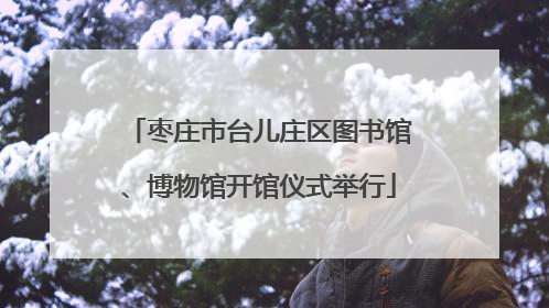 枣庄市台儿庄区图书馆、博物馆开馆仪式举行