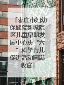 枣庄市妇幼保健院新城院区儿童早期发展中心庆“六一”科学育儿促进活动圆满收官
